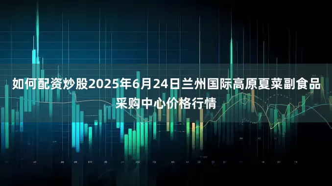 如何配资炒股2025年6月24日兰州国际高原夏菜副食品采购中心价格行情