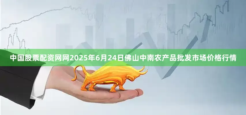 中国股票配资网网2025年6月24日佛山中南农产品批发市场价格行情