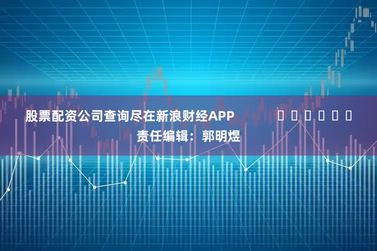 股票配资公司查询尽在新浪财经APP            						责任编辑：郭明煜