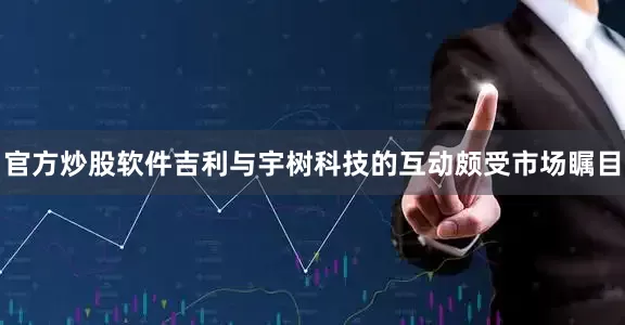 官方炒股软件吉利与宇树科技的互动颇受市场瞩目