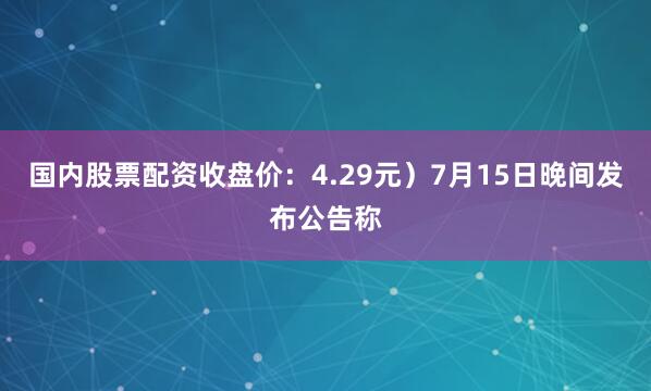 国内股票配资收盘价：4.29元）7月15日晚间发布公告称