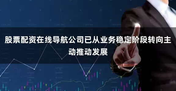 股票配资在线导航公司已从业务稳定阶段转向主动推动发展