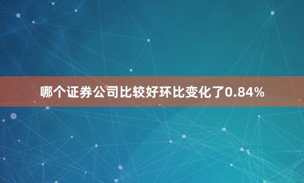 哪个证券公司比较好环比变化了0.84%