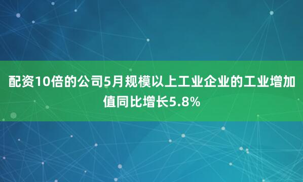 配资10倍的公司5月规模以上工业企业的工业增加值同比增长5.8%