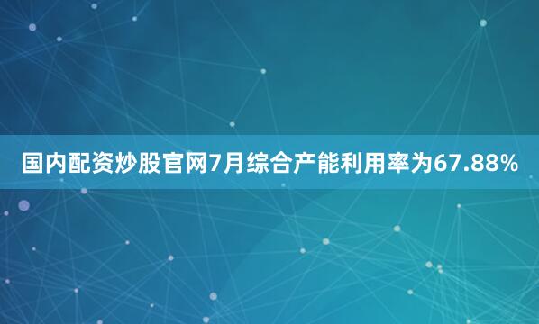 国内配资炒股官网7月综合产能利用率为67.88%