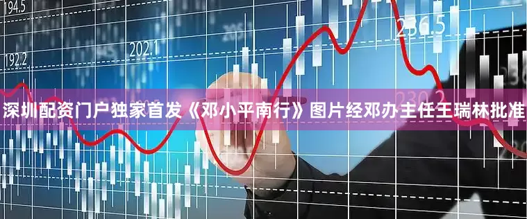深圳配资门户独家首发《邓小平南行》图片经邓办主任王瑞林批准