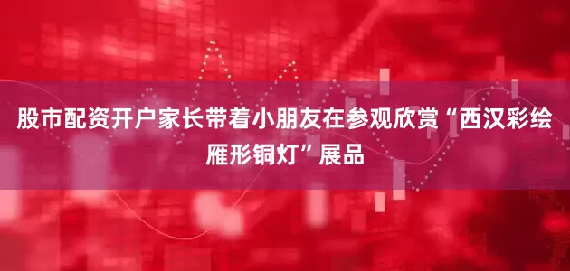 股市配资开户家长带着小朋友在参观欣赏“西汉彩绘雁形铜灯”展品