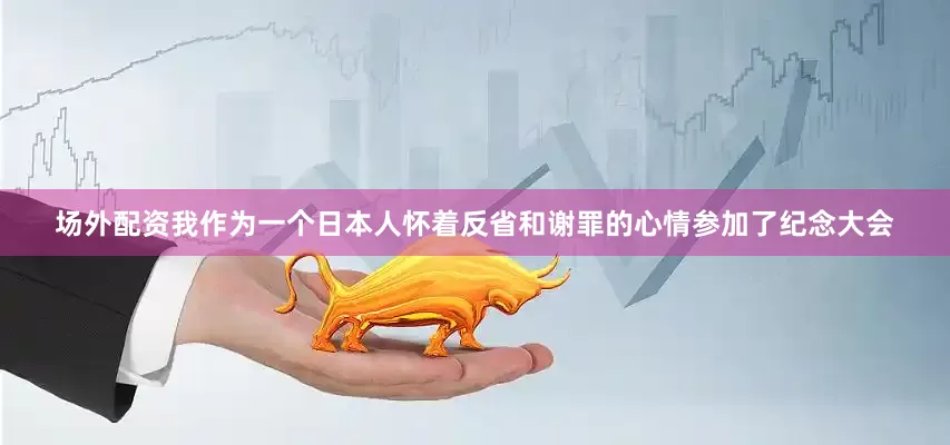 场外配资我作为一个日本人怀着反省和谢罪的心情参加了纪念大会