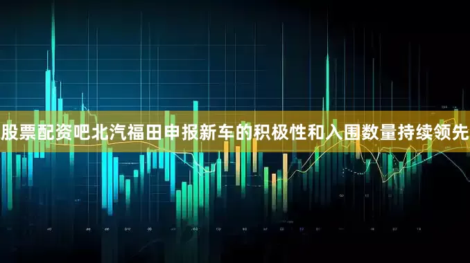 股票配资吧北汽福田申报新车的积极性和入围数量持续领先