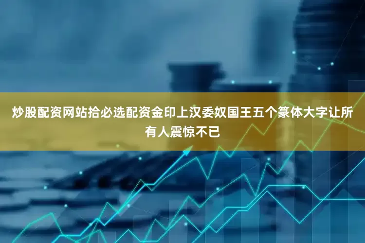 炒股配资网站拾必选配资金印上汉委奴国王五个篆体大字让所有人震惊不已