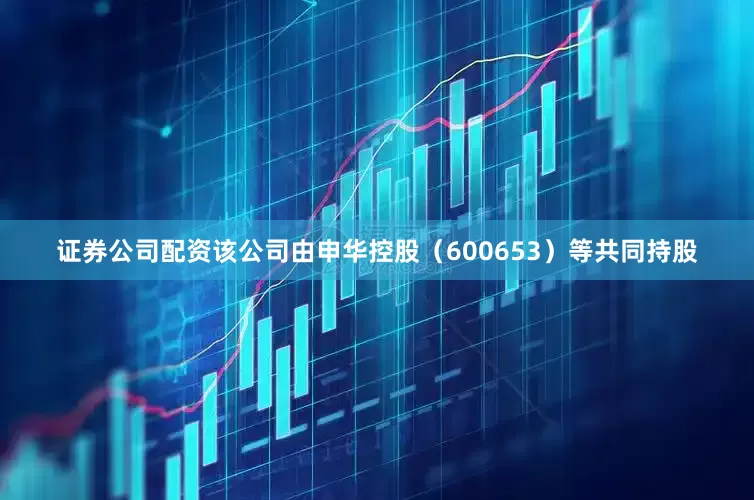 证券公司配资该公司由申华控股（600653）等共同持股